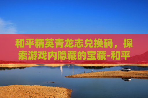 和平精英青龙志兑换码，探索游戏内隐藏的宝藏-和平精英青龙皮肤兑换码