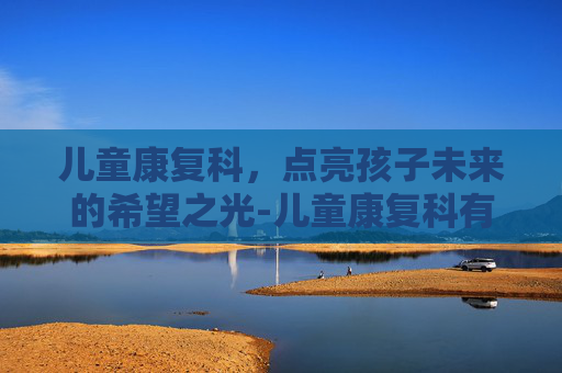 儿童康复科，点亮孩子未来的希望之光-儿童康复科有哪些项目
