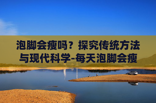 泡脚会瘦吗？探究传统方法与现代科学-每天泡脚会瘦吗