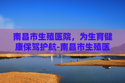 南昌市生殖医院，为生育健康保驾护航-南昌市生殖医院湾里院区