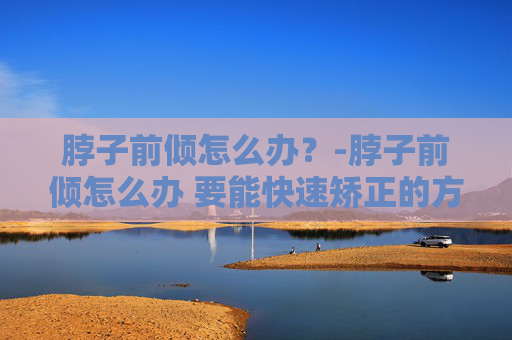 脖子前倾怎么办？-脖子前倾怎么办 要能快速矫正的方法