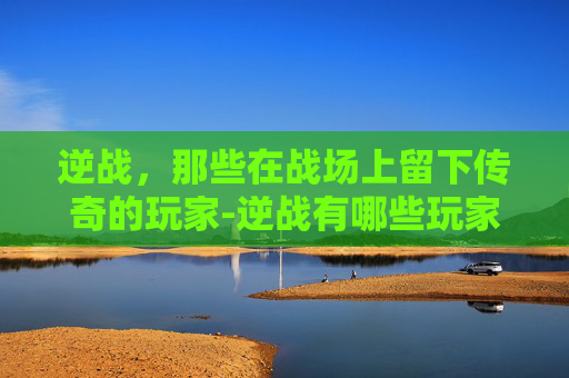 逆战，那些在战场上留下传奇的玩家-逆战有哪些玩家好玩