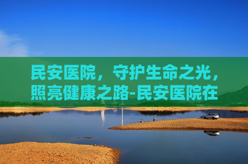 民安医院，守护生命之光，照亮健康之路-民安医院在哪