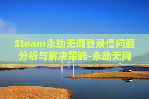 Steam永劫无间登录慢问题分析与解决策略-永劫无间steam进不去