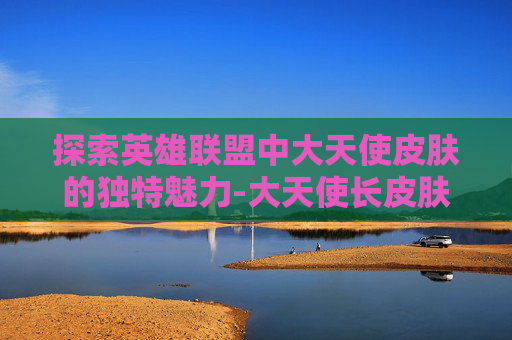 探索英雄联盟中大天使皮肤的独特魅力-大天使长皮肤绝版了吗