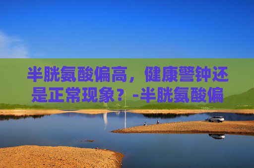 半胱氨酸偏高，健康警钟还是正常现象？-半胱氨酸偏高是怎么回事