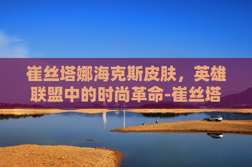 崔丝塔娜海克斯皮肤，英雄联盟中的时尚革命-崔丝塔娜皮肤推荐