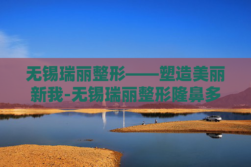 无锡瑞丽整形——塑造美丽新我-无锡瑞丽整形隆鼻多少钱