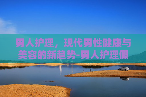男人护理，现代男性健康与美容的新趋势-男人护理假