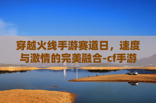 穿越火线手游赛道日，速度与激情的完美融合-cf手游赛事