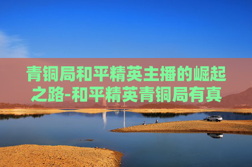 青铜局和平精英主播的崛起之路-和平精英青铜局有真人吗