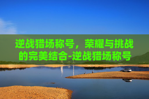 逆战猎场称号，荣耀与挑战的完美结合-逆战猎场称号极冕召世怎么获取