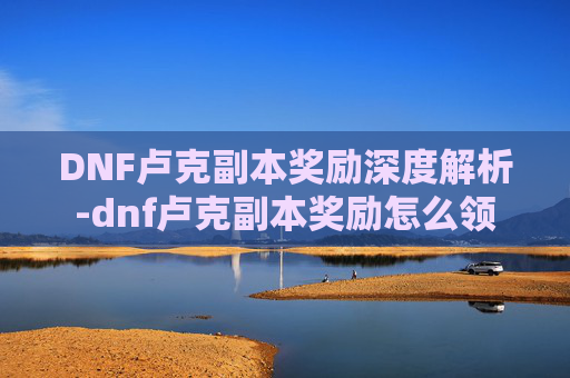 DNF卢克副本奖励深度解析-dnf卢克副本奖励怎么领