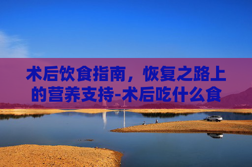 术后饮食指南，恢复之路上的营养支持-术后吃什么食物有助于恢复