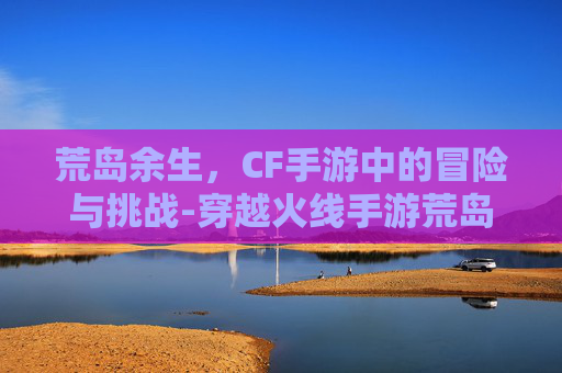 荒岛余生，CF手游中的冒险与挑战-穿越火线手游荒岛特训在哪