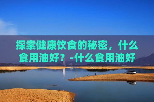 探索健康饮食的秘密，什么食用油好？-什么食用油好吃又健康