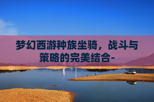梦幻西游种族坐骑，战斗与策略的完美结合-