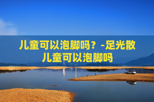 儿童可以泡脚吗？-足光散儿童可以泡脚吗