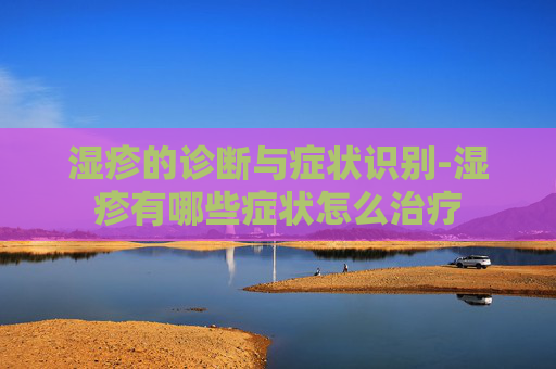 湿疹的诊断与症状识别-湿疹有哪些症状怎么治疗