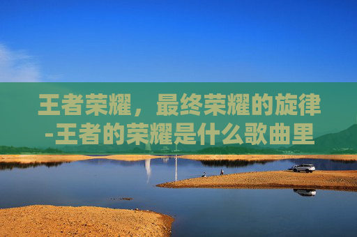 王者荣耀，最终荣耀的旋律-王者的荣耀是什么歌曲里的