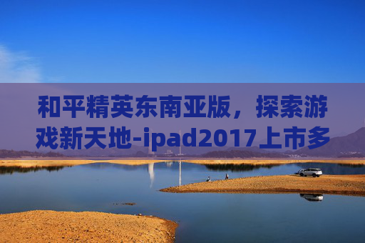 和平精英东南亚版，探索游戏新天地-ipad2017上市多少钱