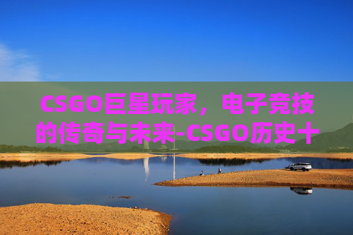 CSGO巨星玩家，电子竞技的传奇与未来-CSGO历史十大巨星