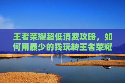王者荣耀超低消费攻略，如何用最少的钱玩转王者荣耀-王者荣耀超低内存版