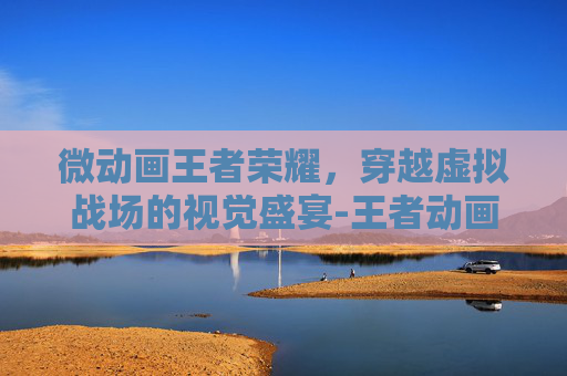 微动画王者荣耀，穿越虚拟战场的视觉盛宴-王者动画小视频