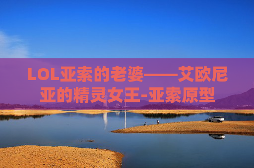 LOL亚索的老婆——艾欧尼亚的精灵女王-亚索原型