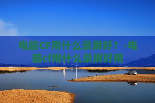 电脑CF用什么录屏好？-电脑cf用什么录屏好用