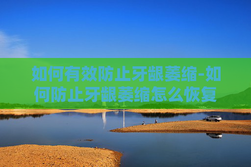如何有效防止牙龈萎缩-如何防止牙龈萎缩怎么恢复