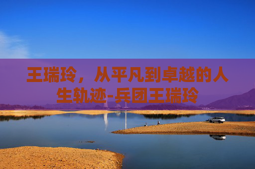王瑞玲，从平凡到卓越的人生轨迹-兵团王瑞玲