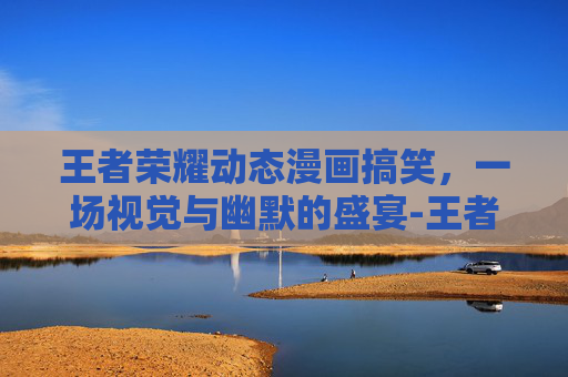 王者荣耀动态漫画搞笑，一场视觉与幽默的盛宴-王者荣耀动态漫画搞笑视频