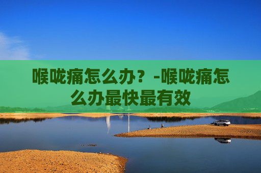 喉咙痛怎么办？-喉咙痛怎么办最快最有效