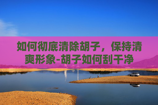 如何彻底清除胡子，保持清爽形象-胡子如何刮干净