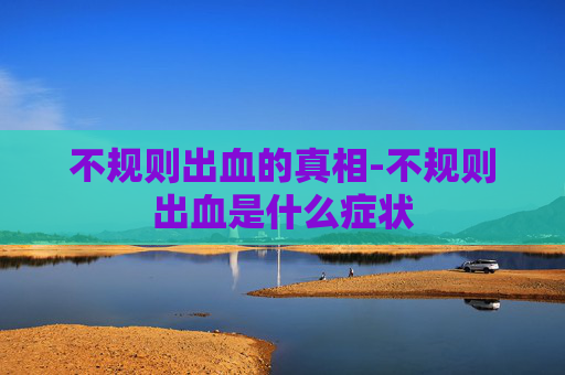不规则出血的真相-不规则出血是什么症状