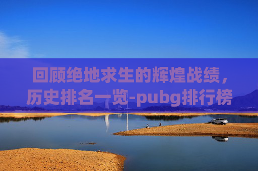 回顾绝地求生的辉煌战绩，历史排名一览-pubg排行榜查询