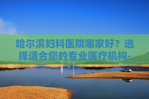 哈尔滨妇科医院哪家好？选择适合您的专业医疗机构-哈尔滨最好的妇科医院哪家好