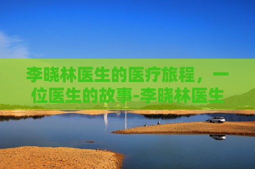 李晓林医生的医疗旅程，一位医生的故事-李晓林医生口碑如何