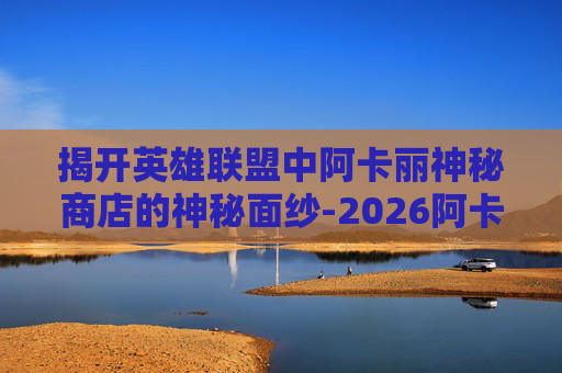 揭开英雄联盟中阿卡丽神秘商店的神秘面纱-2026阿卡丽神秘商店攻略