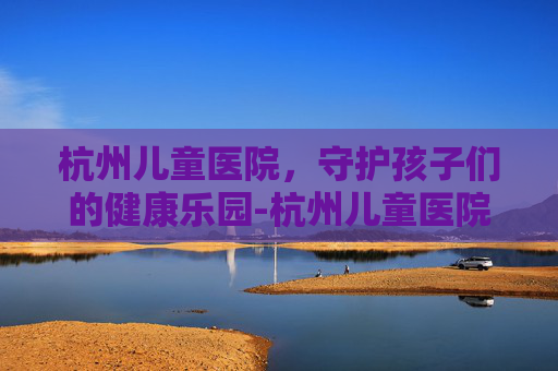 杭州儿童医院，守护孩子们的健康乐园-杭州儿童医院在哪个位置