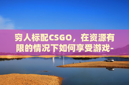 穷人标配CSGO，在资源有限的情况下如何享受游戏-穷人标配是什么意思