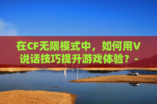 在CF无限模式中，如何用V说话技巧提升游戏体验？-穿越火线无限角色