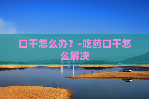 口干怎么办？-吃药口干怎么解决