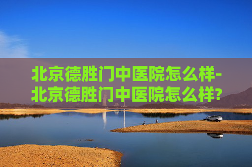 北京德胜门中医院怎么样-北京德胜门中医院怎么样?
