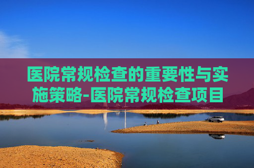 医院常规检查的重要性与实施策略-医院常规检查项目有哪些