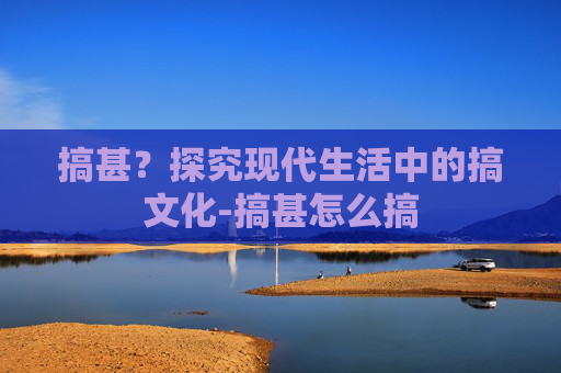 搞甚？探究现代生活中的搞文化-搞甚怎么搞