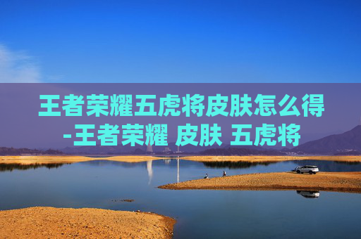 王者荣耀五虎将皮肤怎么得-王者荣耀 皮肤 五虎将