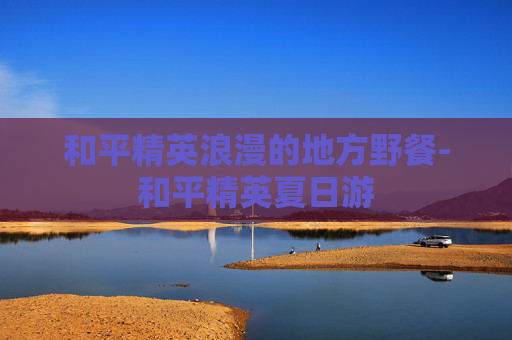 和平精英浪漫的地方野餐-和平精英夏日游