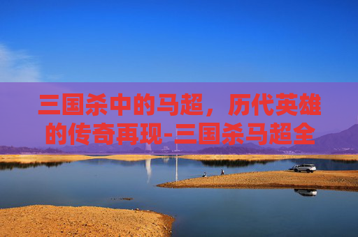 三国杀中的马超，历代英雄的传奇再现-三国杀马超全部版本顺序